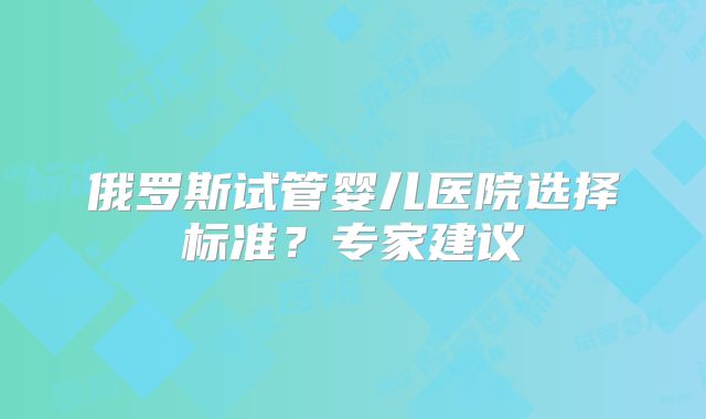 俄罗斯试管婴儿医院选择标准？专家建议