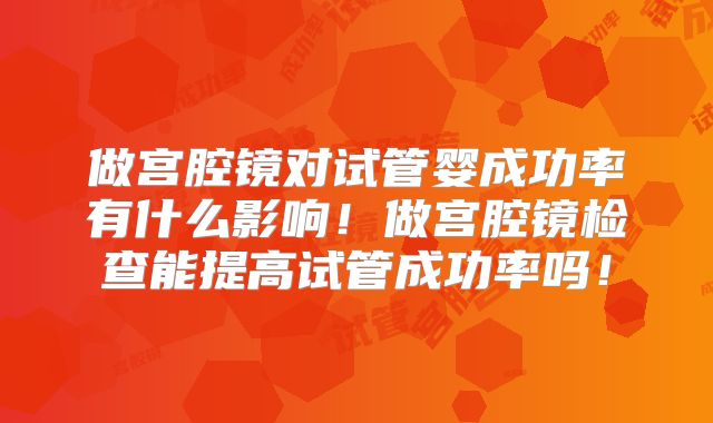 做宫腔镜对试管婴成功率有什么影响！做宫腔镜检查能提高试管成功率吗！