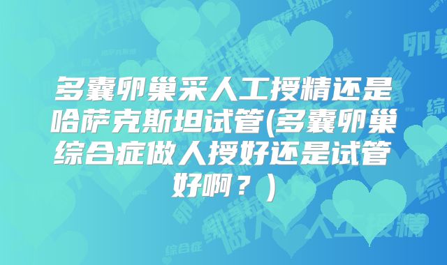 多囊卵巢采人工授精还是哈萨克斯坦试管(多囊卵巢综合症做人授好还是试管好啊？)