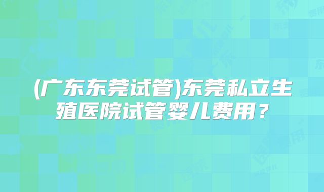 (广东东莞试管)东莞私立生殖医院试管婴儿费用?