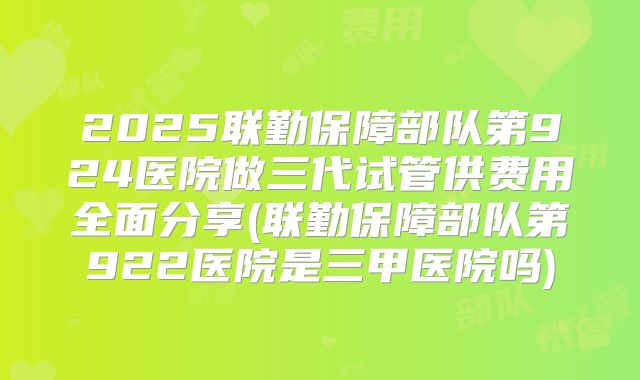 2025联勤保障部队第924医院做三代试管供费用全面分享(联勤保障部队第922医院是三甲医院吗)