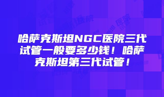 哈萨克斯坦NGC医院三代试管一般要多少钱!哈萨克斯坦第三代试管!
