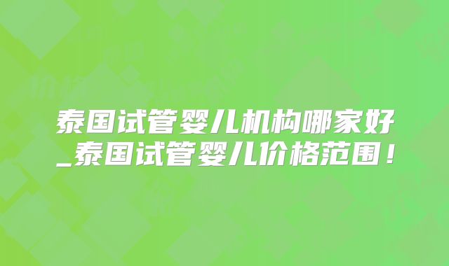 泰国试管婴儿机构哪家好_泰国试管婴儿价格范围!