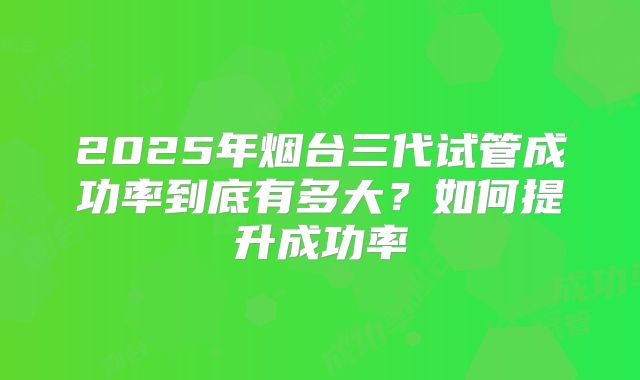 2025年烟台三代试管成功率到底有多大？如何提升成功率