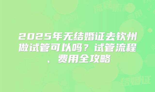 2025年无结婚证去钦州做试管可以吗？试管流程、费用全攻略