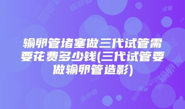 输卵管堵塞做三代试管需要花费多少钱(三代试管要做输卵管造影)