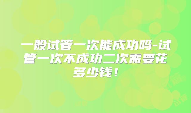一般试管一次能成功吗-试管一次不成功二次需要花多少钱!