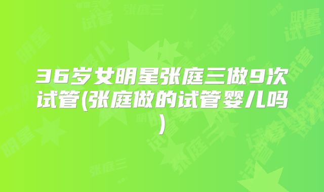 36岁女明星张庭三做9次试管(张庭做的试管婴儿吗)