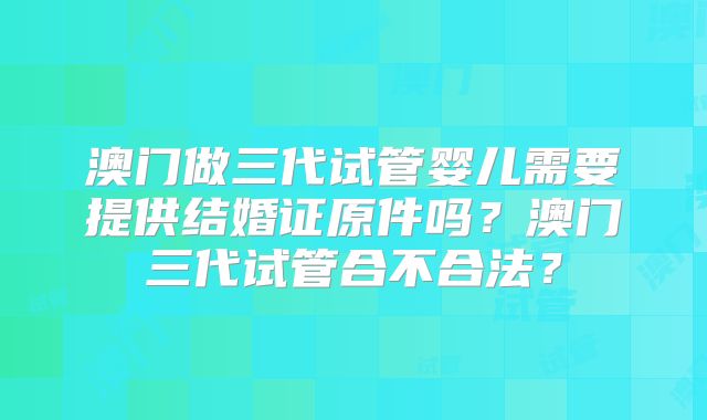 澳门做三代试管婴儿需要提供结婚证原件吗？澳门三代试管合不合法？
