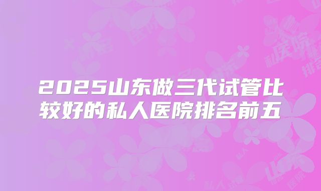 2025山东做三代试管比较好的私人医院排名前五