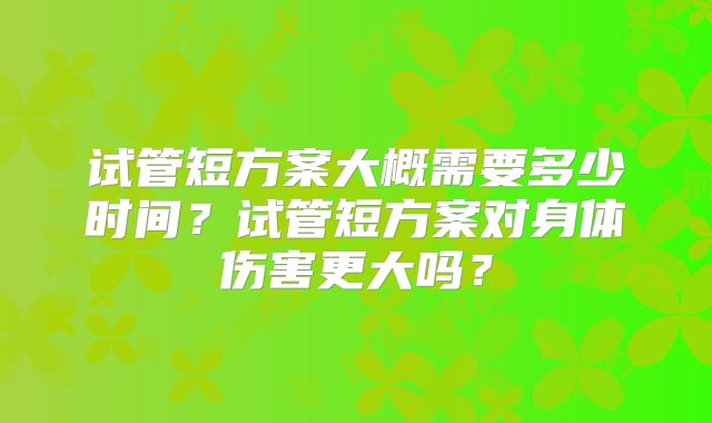 试管短方案大概需要多少时间？试管短方案对身体伤害更大吗？