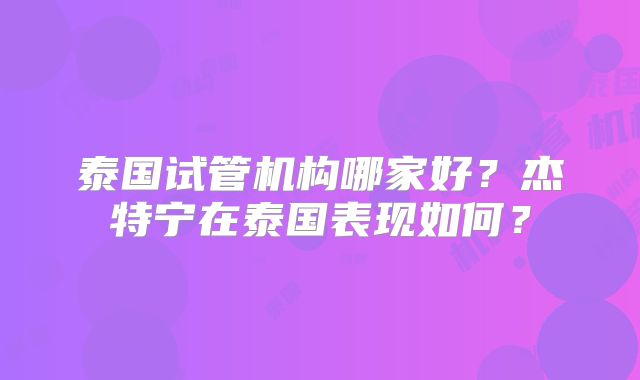 泰国试管机构哪家好？杰特宁在泰国表现如何？