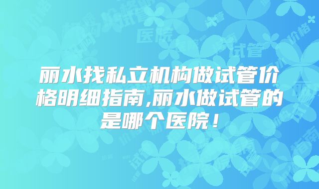 丽水找私立机构做试管价格明细指南,丽水做试管的是哪个医院!
