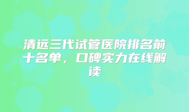 清远三代试管医院排名前十名单,口碑实力在线解读