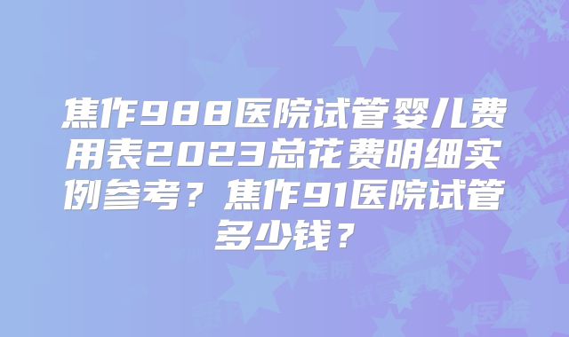 焦作988医院试管婴儿费用表2023总花费明细实例参考?焦作91医院试管多少钱?