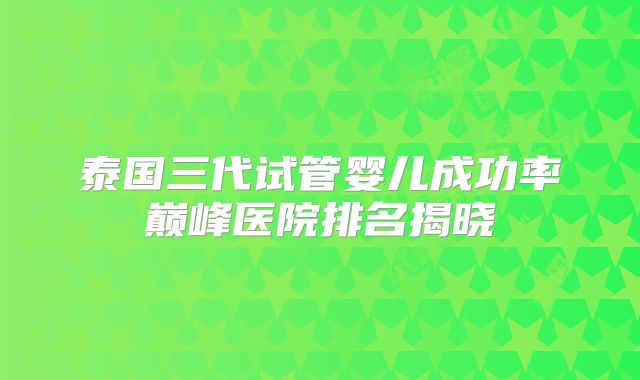 泰国三代试管婴儿成功率巅峰医院排名揭晓