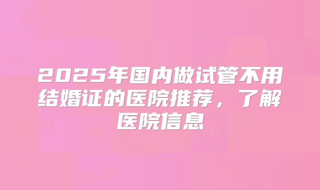 2025年国内做试管不用结婚证的医院推荐，了解医院信息