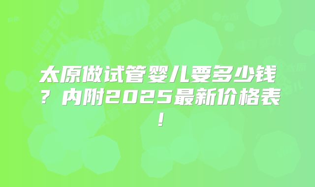 太原做试管婴儿要多少钱？内附2025最新价格表！