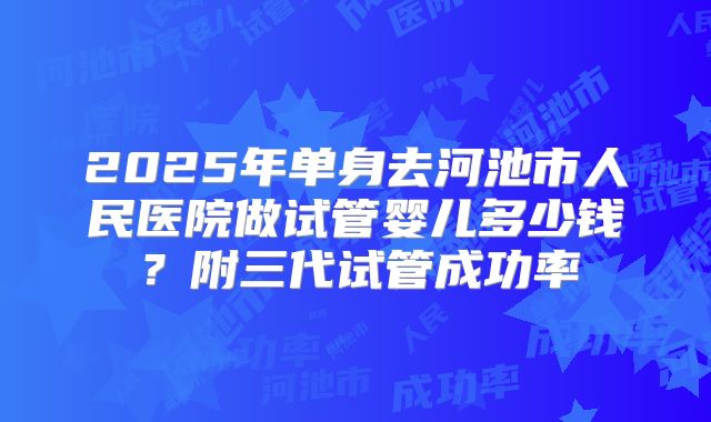 2025年单身去河池市人民医院做试管婴儿多少钱?附三代试管成功率