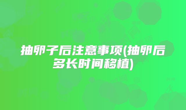 抽卵子后注意事项(抽卵后多长时间移植)