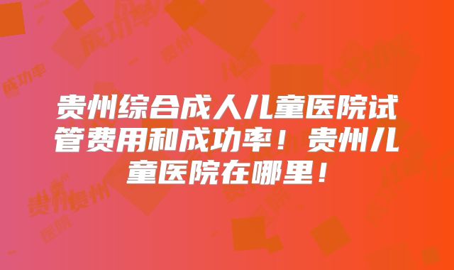 贵州综合成人儿童医院试管费用和成功率！贵州儿童医院在哪里！