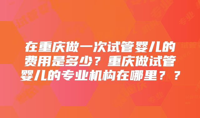 在重庆做一次试管婴儿的费用是多少?重庆做试管婴儿的专业机构在哪里??