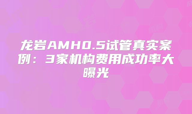 龙岩AMH0.5试管真实案例:3家机构费用成功率大曝光