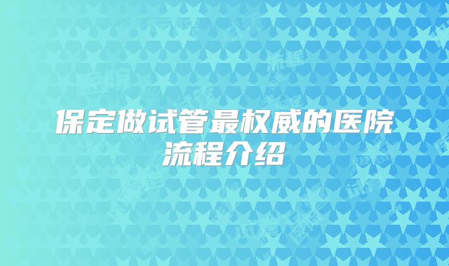 保定做试管最权威的医院流程介绍