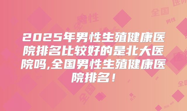 2025年男性生殖健康医院排名比较好的是北大医院吗,全国男性生殖健康医院排名！