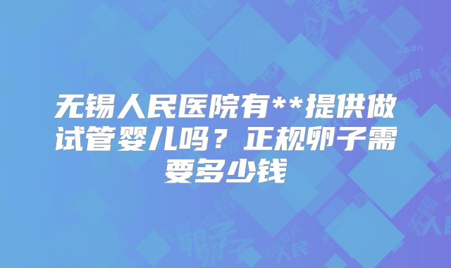 无锡人民医院有**提供做试管婴儿吗?正规卵子需要多少钱