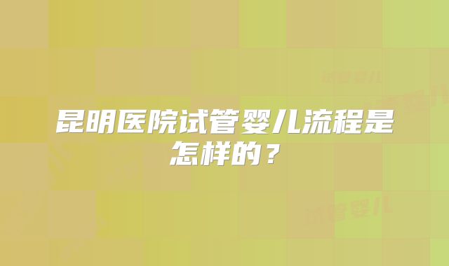 昆明医院试管婴儿流程是怎样的?