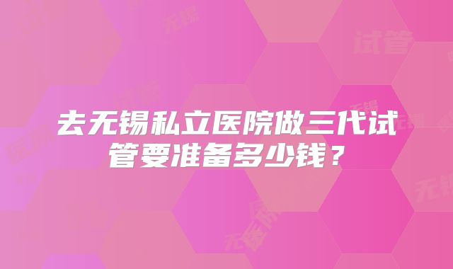 去无锡私立医院做三代试管要准备多少钱?