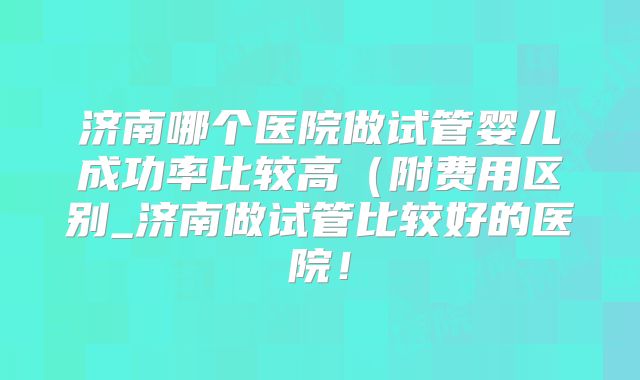 济南哪个医院做试管婴儿成功率比较高（附费用区别_济南做试管比较好的医院！