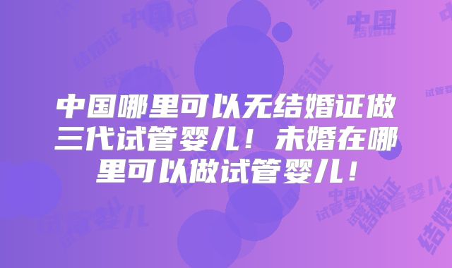 中国哪里可以无结婚证做三代试管婴儿!未婚在哪里可以做试管婴儿!