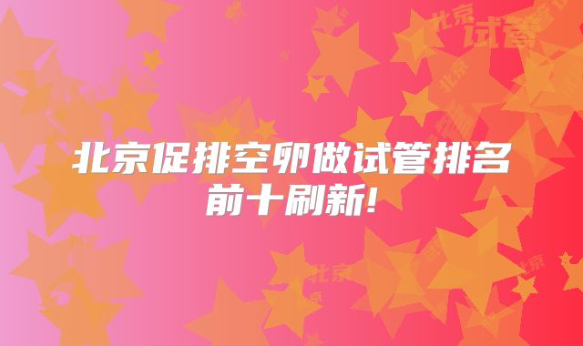 北京促排空卵做试管排名前十刷新!