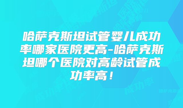 哈萨克斯坦试管婴儿成功率哪家医院更高-哈萨克斯坦哪个医院对高龄试管成功率高！