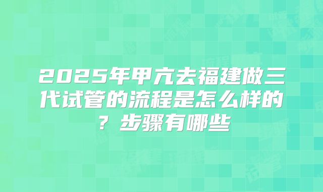 2025年甲亢去福建做三代试管的流程是怎么样的?步骤有哪些