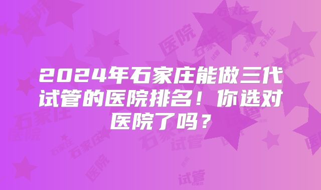 2024年石家庄能做三代试管的医院排名!你选对医院了吗?