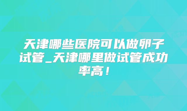 天津哪些医院可以做卵子试管_天津哪里做试管成功率高!