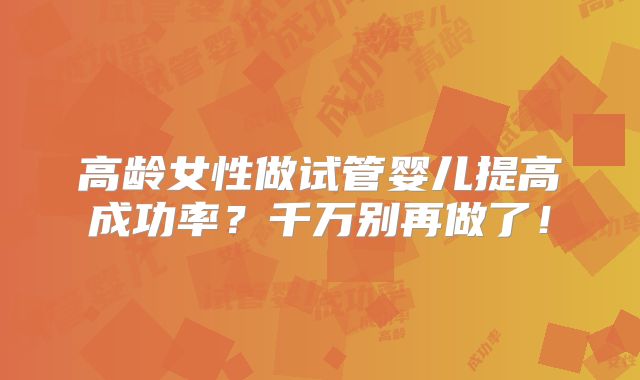 高龄女性做试管婴儿提高成功率？千万别再做了！