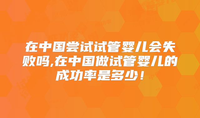 在中国尝试试管婴儿会失败吗,在中国做试管婴儿的成功率是多少！