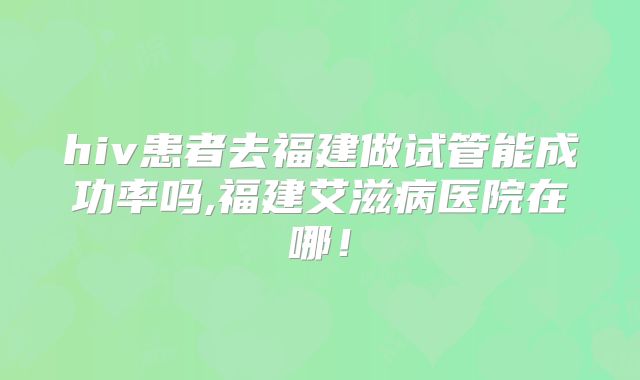 hiv患者去福建做试管能成功率吗,福建艾滋病医院在哪!