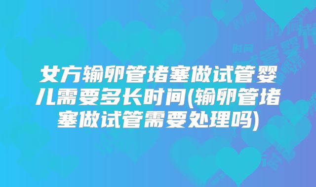女方输卵管堵塞做试管婴儿需要多长时间(输卵管堵塞做试管需要处理吗)