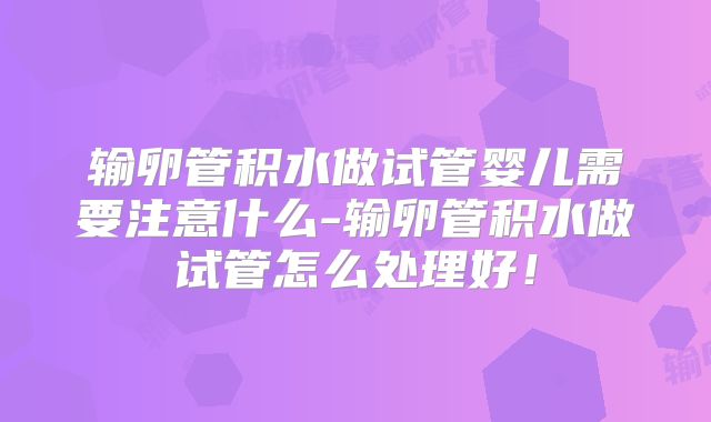 输卵管积水做试管婴儿需要注意什么-输卵管积水做试管怎么处理好!