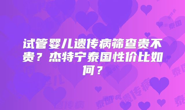 试管婴儿遗传病筛查贵不贵?杰特宁泰国性价比如何?