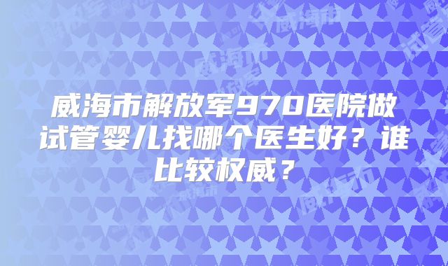 威海市解放军970医院做试管婴儿找哪个医生好?谁比较权威?