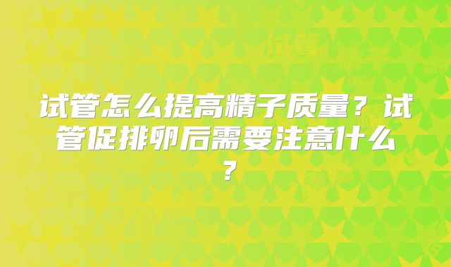 试管怎么提高精子质量？试管促排卵后需要注意什么？