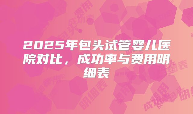 2025年包头试管婴儿医院对比,成功率与费用明细表