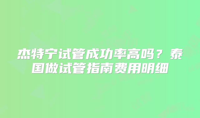 杰特宁试管成功率高吗?泰国做试管指南费用明细