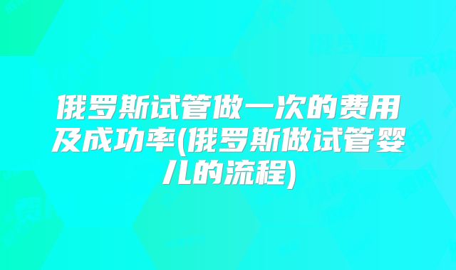 俄罗斯试管做一次的费用及成功率(俄罗斯做试管婴儿的流程)